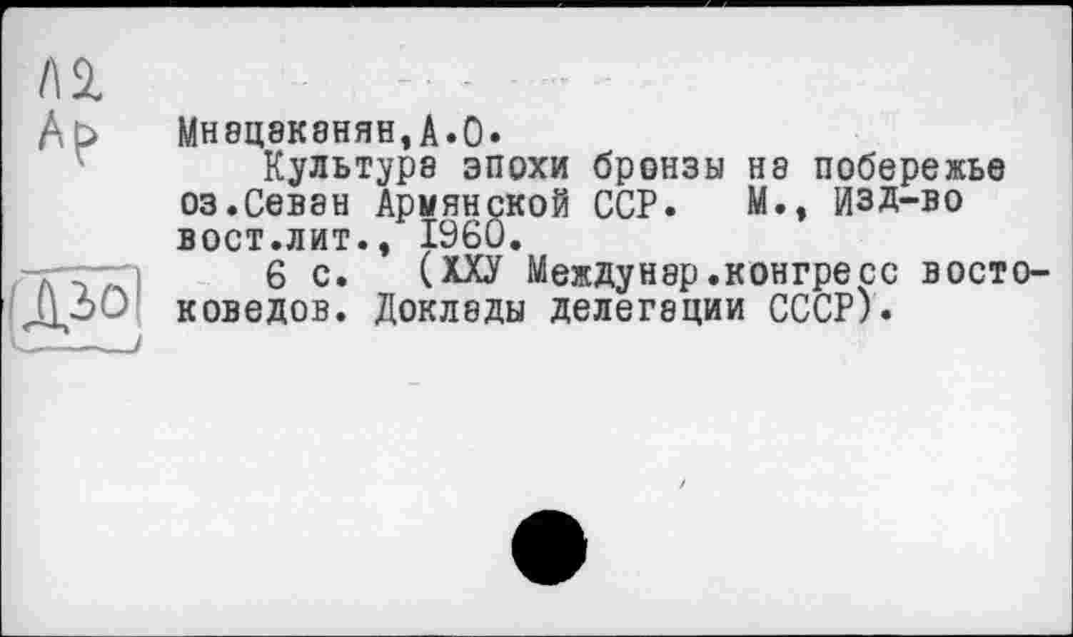 ﻿n	~ •	-	-Т
Ар	МН8Ц8К8НЯН,А»0» Культуре эпохи бронзы не побережье оз.Севен Армянской ССР. М., ИЗД-во вост.лит., I960.
Діо] 	!	6 с. (ХХУ Междунер.конгресс востоковедов. Докледы делегеции СССР).